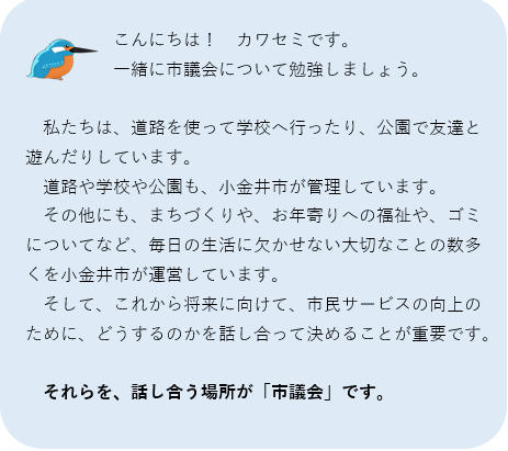 私たちは、道路を使って学校へ行ったり、公園で友達と遊んだりしています。道路や学校や公園も、小金井市が管理しています。その他にも、まちづくりや、お年寄りへの福祉や、ゴミについてなど、毎日の生活に欠かせない大切なことの数多くを小金井市が運営しています。そして、これから将来に向けて、市民サービスの向上のために、どうするのかを話し合って決めることが重要です。それらを、話し合う場所が市議会です。