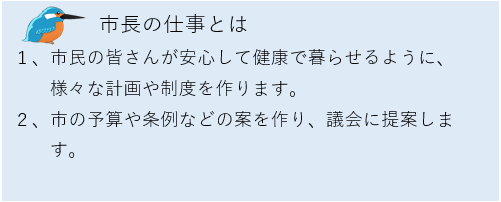 市長の仕事とは、1.市民の皆さんが安心して健康で暮らせるように、様々な計画や制度を作ります。2.市の予算や条例などの案を作り、議会に提案します。