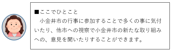 ここでひとこと、小金井市の行事に参加することで多くの事に気付いたり、他市への視察で小金井市の新たな取り組みへの、意見を聞いたりすることができます。