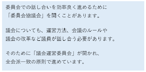 委員会での話し合いを効率良く進めるために委員会協議会を開くことがあります。議会についても、運営方法、会議のルールや議会の改革など議員が話し合う必要があります。そのために「議会運営委員会」が開かれ、全会派一致の原則で進めています。